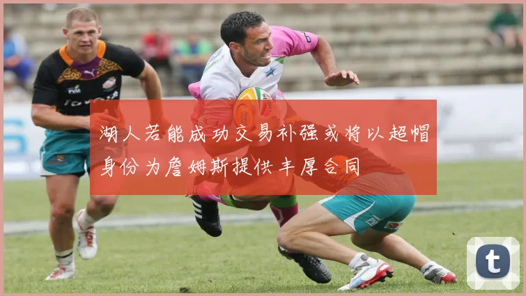 湖人若能成功交易补强或将以超帽身份为詹姆斯提供丰厚合同