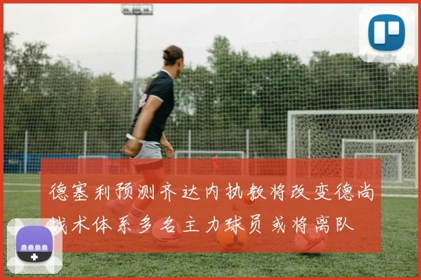 德塞利预测齐达内执教将改变德尚战术体系多名主力球员或将离队