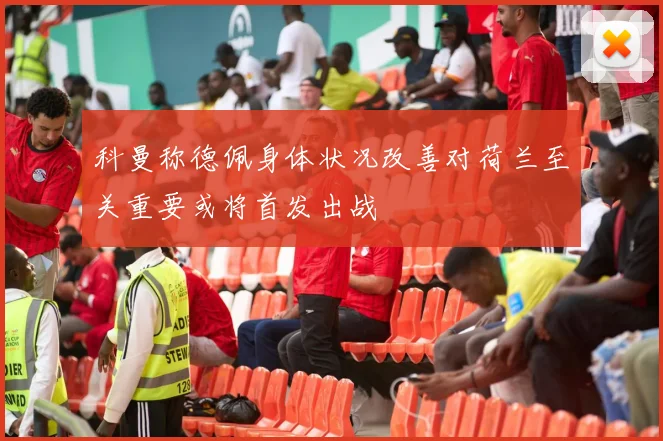 科曼称德佩身体状况改善对荷兰至关重要或将首发出战