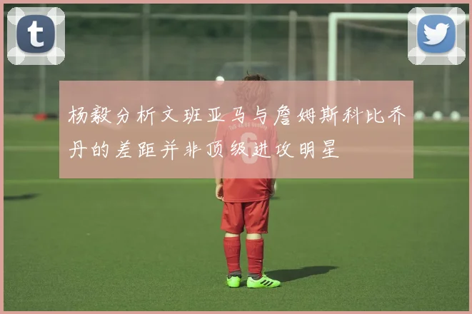 杨毅分析文班亚马与詹姆斯科比乔丹的差距并非顶级进攻明星