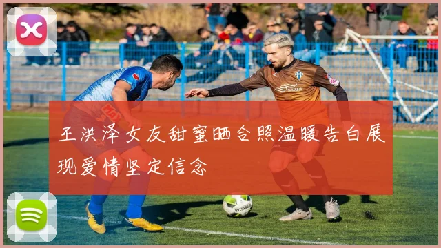 王洪泽女友甜蜜晒合照温暖告白展现爱情坚定信念