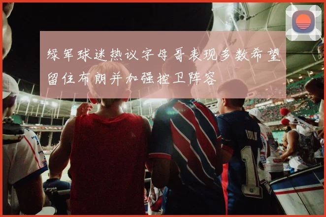 绿军球迷热议字母哥表现多数希望留住布朗并加强控卫阵容