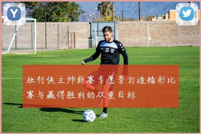 独行侠主帅新赛季愿景打造精彩比赛与赢得胜利的双重目标