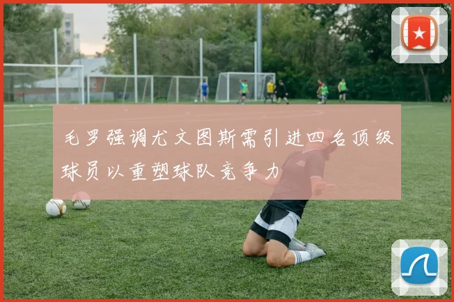 毛罗强调尤文图斯需引进四名顶级球员以重塑球队竞争力