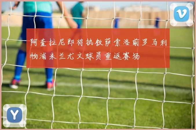 阿奎拉尼即将执教萨索洛前罗马利物浦米兰尤文球员重返赛场