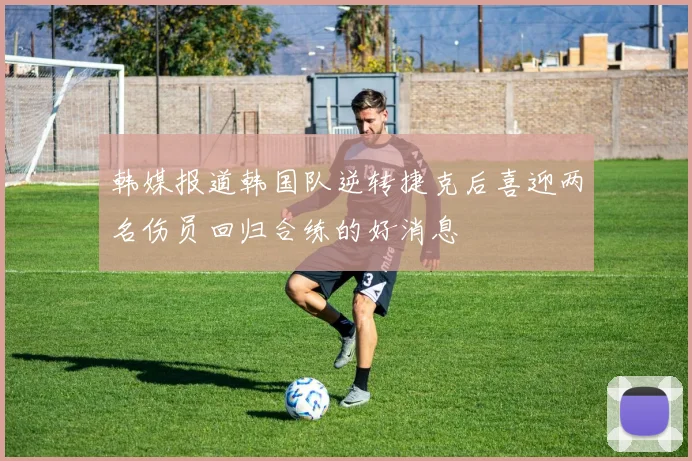 韩媒报道韩国队逆转捷克后喜迎两名伤员回归合练的好消息