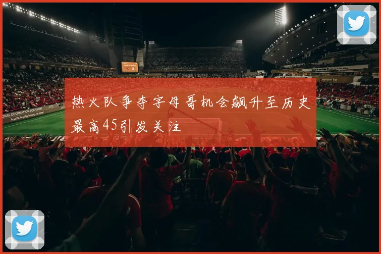 热火队争夺字母哥机会飙升至历史最高45引发关注