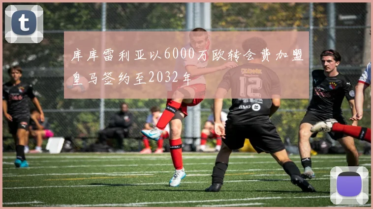 库库雷利亚以6000万欧转会费加盟皇马签约至2032年