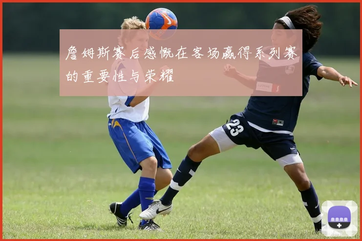 詹姆斯赛后感慨在客场赢得系列赛的重要性与荣耀