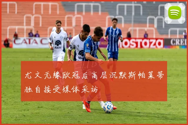 尤文无缘欧冠后高层沉默斯帕莱蒂独自接受媒体采访